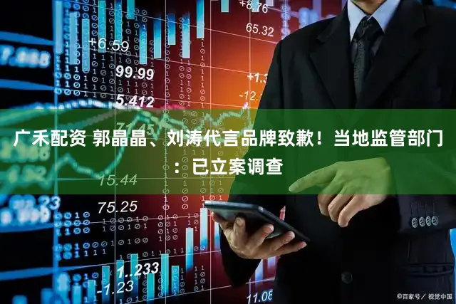 广禾配资 郭晶晶、刘涛代言品牌致歉！当地监管部门：已立案调查