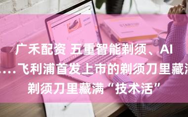 广禾配资 五重智能剃须、AI护肤系统……飞利浦首发上市的剃须刀里藏满“技术活”
