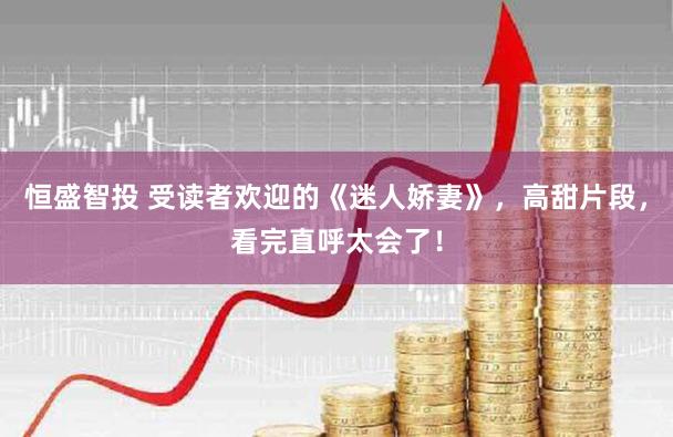 恒盛智投 受读者欢迎的《迷人娇妻》，高甜片段，看完直呼太会了！