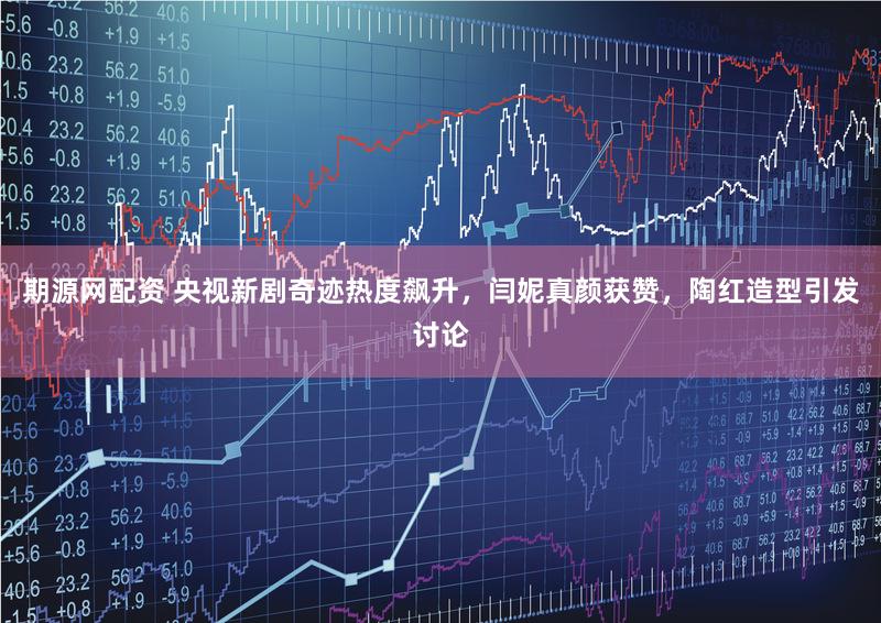 期源网配资 央视新剧奇迹热度飙升，闫妮真颜获赞，陶红造型引发讨论