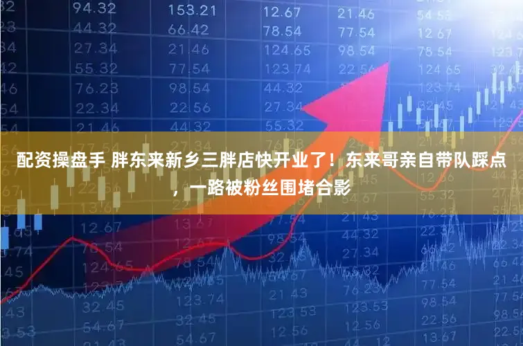 配资操盘手 胖东来新乡三胖店快开业了！东来哥亲自带队踩点，一路被粉丝围堵合影