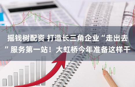 摇钱树配资 打造长三角企业“走出去”服务第一站！大虹桥今年准备这样干
