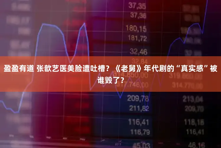 盈盈有道 张歆艺医美脸遭吐槽？《老舅》年代剧的“真实感”被谁毁了？