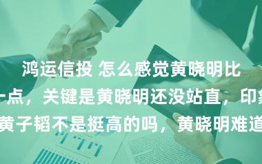 鸿运信投 怎么感觉黄晓明比黄子韬还高一点，关键是黄晓明还没站直，印象中黄子韬不是挺高的吗，黄晓明难道真有一米八以上实力