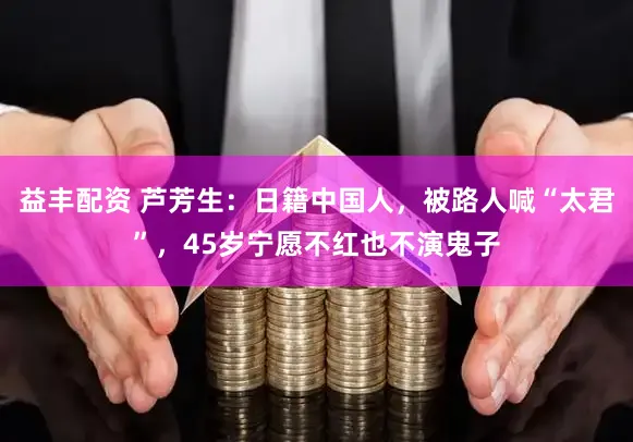 益丰配资 芦芳生：日籍中国人，被路人喊“太君”，45岁宁愿不红也不演鬼子