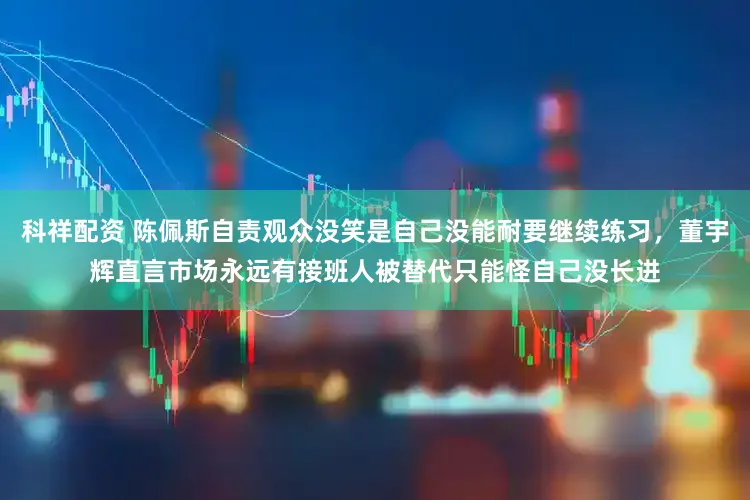 科祥配资 陈佩斯自责观众没笑是自己没能耐要继续练习，董宇辉直言市场永远有接班人被替代只能怪自己没长进