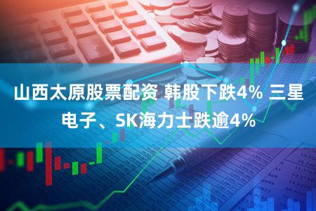 山西太原股票配资 韩股下跌4% 三星电子、SK海力士跌逾4%