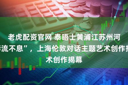 老虎配资官网 泰晤士黄浦江苏州河“奔流不息”，上海伦敦对话主题艺术创作揭幕