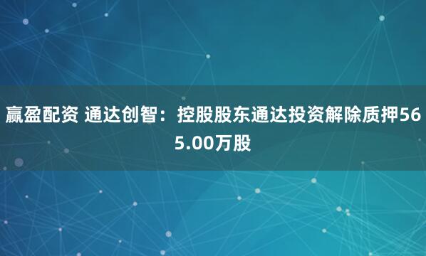 赢盈配资 通达创智：控股股东通达投资解除质押565.00万股
