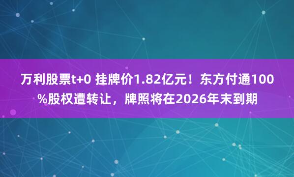 万利股票t+0 挂牌价1.82亿元！东方付通100%股权遭转让，牌照将在2026年末到期