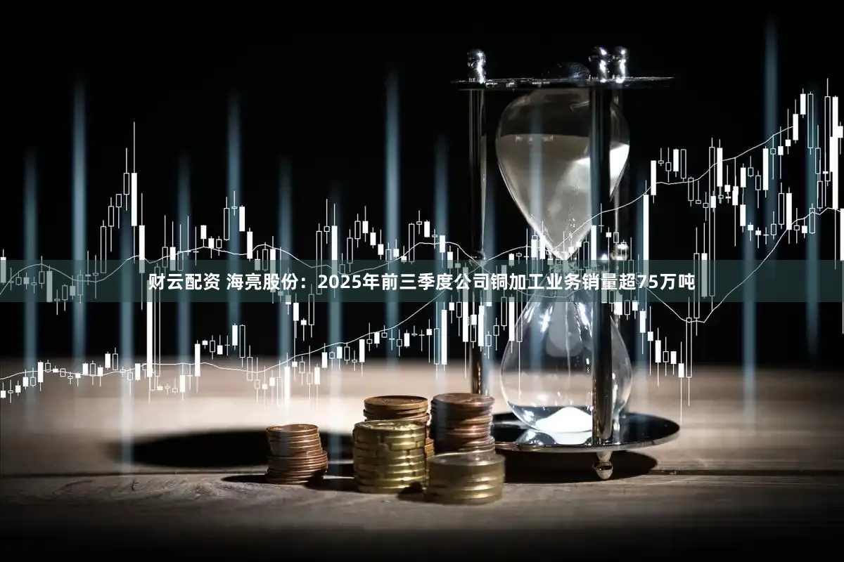 财云配资 海亮股份：2025年前三季度公司铜加工业务销量超75万吨