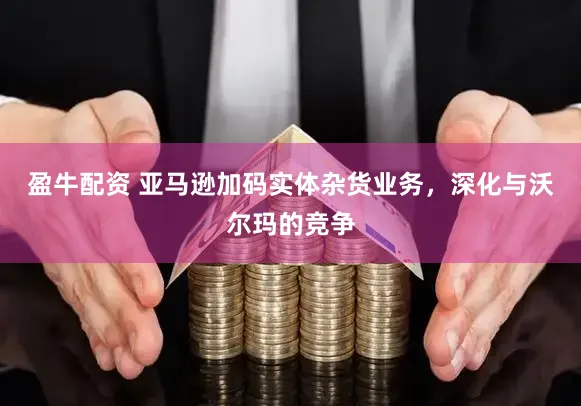 盈牛配资 亚马逊加码实体杂货业务，深化与沃尔玛的竞争