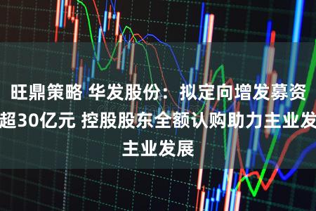 旺鼎策略 华发股份：拟定向增发募资不超30亿元 控股股东全额认购助力主业发展