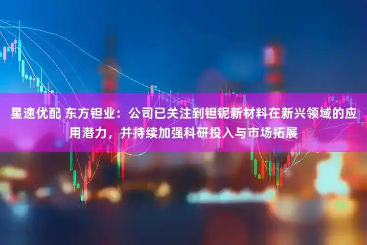 星速优配 东方钽业：公司已关注到钽铌新材料在新兴领域的应用潜力，并持续加强科研投入与市场拓展