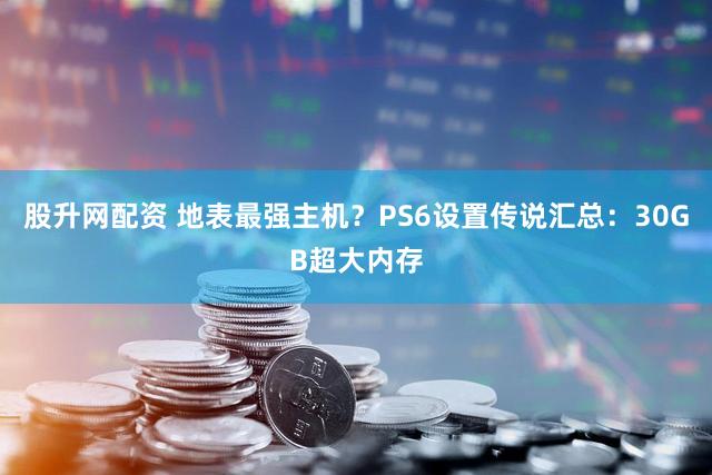 股升网配资 地表最强主机？PS6设置传说汇总：30GB超大内存