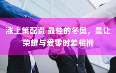 涨上策配资 最佳的冬奥，是让荣耀与爱零时差相拥