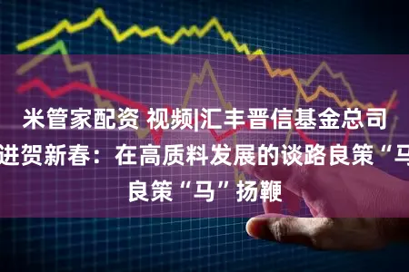 米管家配资 视频|汇丰晋信基金总司理李选进贺新春：在高质料发展的谈路良策“马”扬鞭