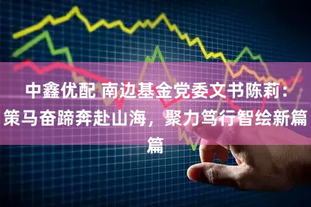 中鑫优配 南边基金党委文书陈莉：策马奋蹄奔赴山海，聚力笃行智绘新篇