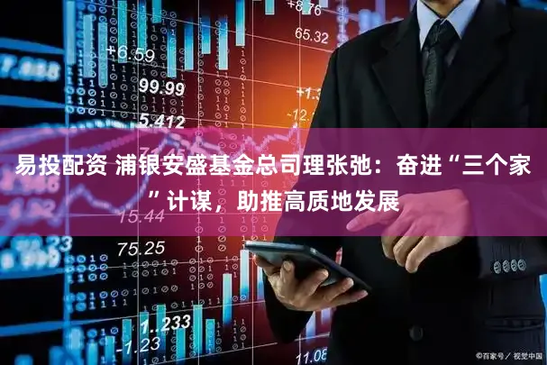易投配资 浦银安盛基金总司理张弛：奋进“三个家”计谋，助推高质地发展