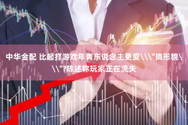中华金配 比起打游戏年青东说念主更爱\＂搞形貌\＂?陈述称玩家正在流失