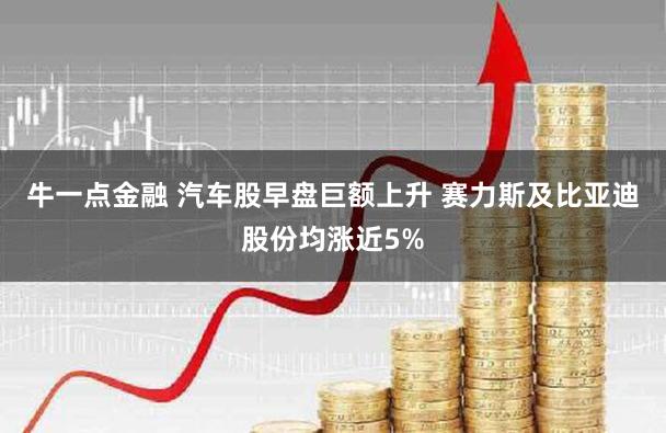 牛一点金融 汽车股早盘巨额上升 赛力斯及比亚迪股份均涨近5%