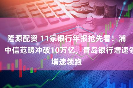 隆源配资 11家银行年报抢先看！浦发、中信范畴冲破10万亿，青岛银行增速领跑