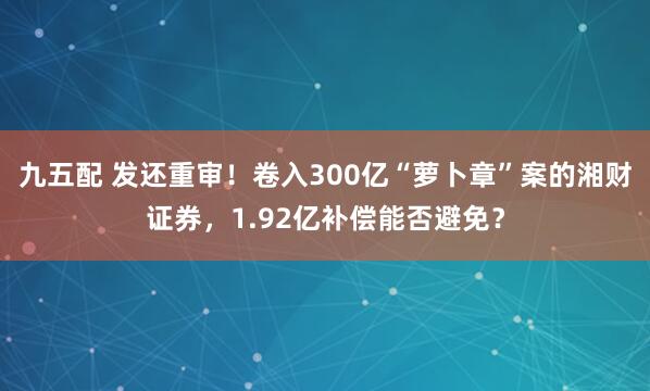 九五配 发还重审！卷入300亿“萝卜章”案的湘财证券，1.92亿补偿能否避免？