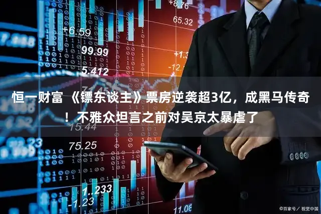 恒一财富 《镖东谈主》票房逆袭超3亿，成黑马传奇！不雅众坦言之前对吴京太暴虐了