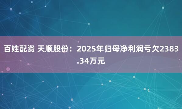 百姓配资 天顺股份:2025年归母净利润亏欠2383.34万元