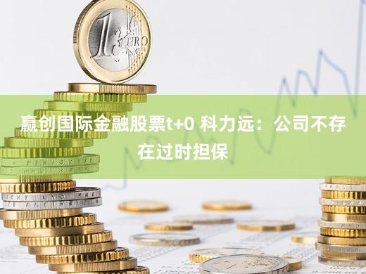 赢创国际金融股票t+0 科力远：公司不存在过时担保