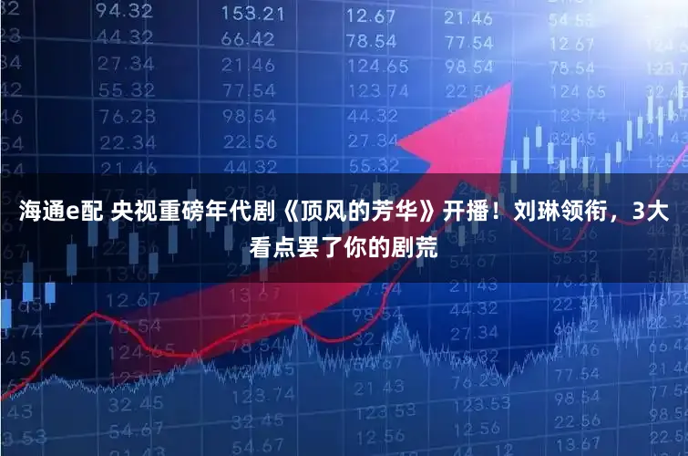 海通e配 央视重磅年代剧《顶风的芳华》开播!刘琳领衔,3大看点罢了你的剧荒