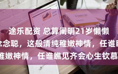 途乐配资 总算阐明21岁懒懒为何能诱骗王念念聪，这般清纯稚嫩神情，任谁瞧见齐会心生钦慕！