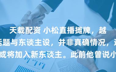 天载配资 小松直播摊牌，越南小叔仅仅话题与东谈主设，并非真确情况，还清晰团队或将加入新东谈主。此前他曾说小叔负债，引得不少粉丝吐槽对方不靠谱