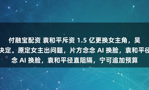 付融宝配资 袁和平斥资 1.5 亿更换女主角,吴京称这是口头最正确的决定。原定女主出问题,片方念念 AI 换脸,袁和平径直阻隔,宁可追加预算