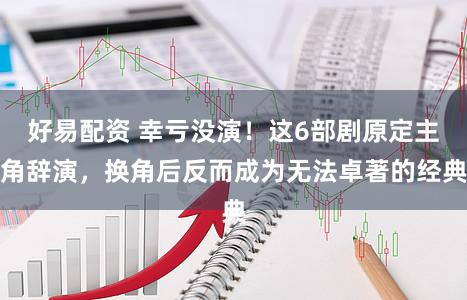 好易配资 幸亏没演！这6部剧原定主角辞演，换角后反而成为无法卓著的经典