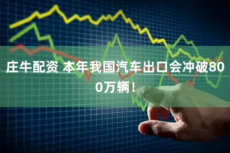 庄牛配资 本年我国汽车出口会冲破800万辆！