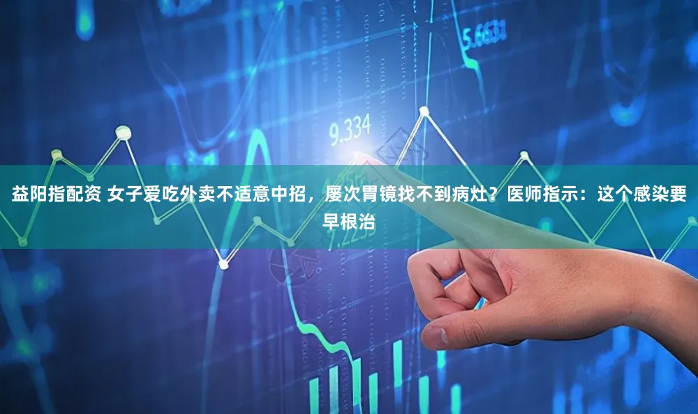 益阳指配资 女子爱吃外卖不适意中招，屡次胃镜找不到病灶？医师指示：这个感染要早根治