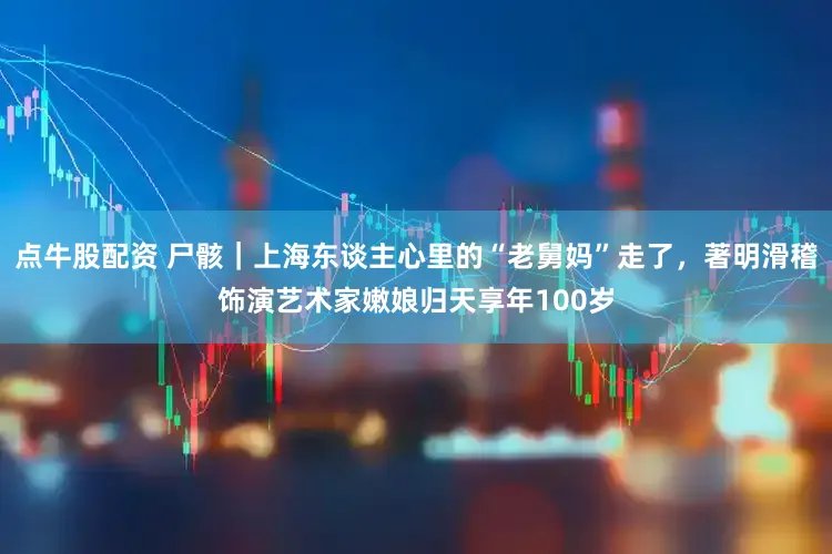 点牛股配资 尸骸｜上海东谈主心里的“老舅妈”走了，著明滑稽饰演艺术家嫩娘归天享年100岁