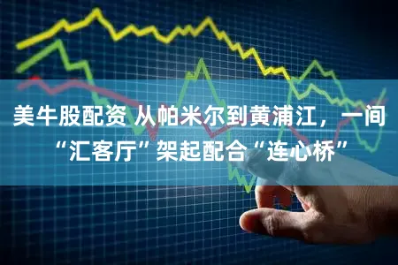 美牛股配资 从帕米尔到黄浦江，一间“汇客厅”架起配合“连心桥”