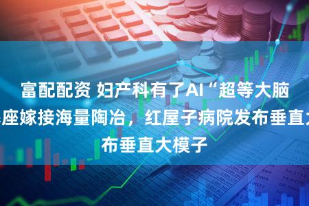 富配配资 妇产科有了AI“超等大脑”：基座嫁接海量陶冶，红屋子病院发布垂直大模子