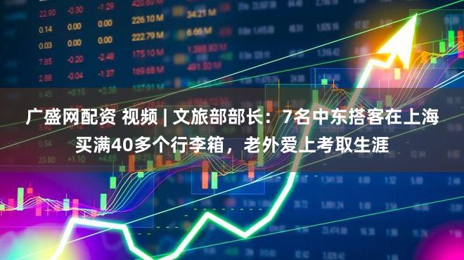 广盛网配资 视频 | 文旅部部长：7名中东搭客在上海买满40多个行李箱，老外爱上考取生涯