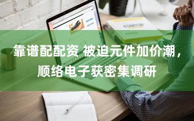 靠谱配配资 被迫元件加价潮，顺络电子获密集调研