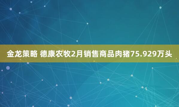 金龙策略 德康农牧2月销售商品肉猪75.929万头