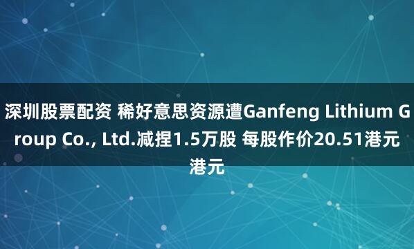 深圳股票配资 稀好意思资源遭Ganfeng Lithium Group Co., Ltd.减捏1.5万股 每股作价20.51港元