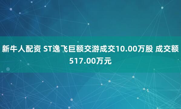 新牛人配资 ST逸飞巨额交游成交10.00万股 成交额517.00万元