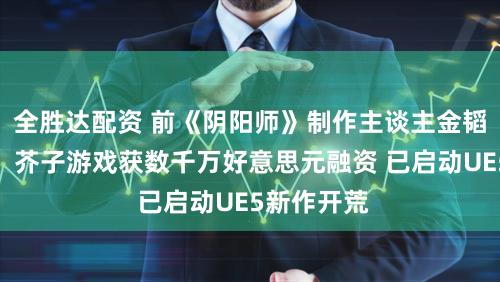 全胜达配资 前《阴阳师》制作主谈主金韬创业首秀：芥子游戏获数千万好意思元融资 已启动UE5新作开荒