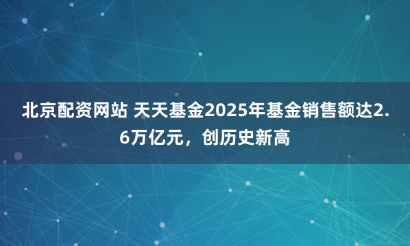 北京配资网站 天天基金2025年基金销售额达2.6万亿元，创历史新高