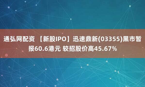 通弘网配资 【新股IPO】迅速鼎新(03355)黑市暂报60.6港元 较招股价高45.67%