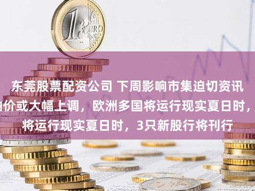 东莞股票配资公司 下周影响市集迫切资讯前瞻：国内制品油价或大幅上调，欧洲多国将运行现实夏日时，3只新股行将刊行