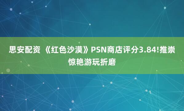 思安配资 《红色沙漠》PSN商店评分3.84!推崇惊艳游玩折磨